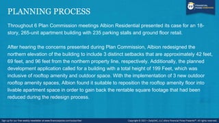PLANNING PROCESS
Throughout 6 Plan Commission meetings Albion Residential presented its case for an 18-
story, 265-unit apartment building with 235 parking stalls and ground floor retail.
After hearing the concerns presented during Plan Commission, Albion redesigned the
northern elevation of the building to include 3 distinct setbacks that are approximately 42 feet,
69 feet, and 96 feet from the northern property line, respectively. Additionally, the planned
development application called for a building with a total height of 199 Feet, which was
inclusive of rooftop amenity and outdoor space. With the implementation of 3 new outdoor
rooftop amenity spaces, Albion found it suitable to reposition the rooftop amenity floor into
livable apartment space in order to gain back the rentable square footage that had been
reduced during the redesign process.
 