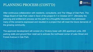 PLANNING PROCESS (CONT’D)
After continuous collaboration with residents, consultants, and The Village of Oak Park, The
Village Board of Oak Park voted in favor of the project 6-1 in October 2017. Ultimately the
planning and entitlement process set the path for a thoughtful discussion that addressed
many of the concerns expressed and resulted in a project that will meet the future demands of
the growing community.
The approved development will consist of a 19-story tower with 265 apartment units, 205
parking stalls and ground floor retail set to activate the northwest corner of Lake Street and
Forest Avenue in Oak Park.
 