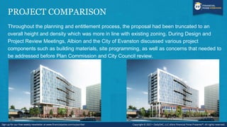PROJECT COMPARISON
Throughout the planning and entitlement process, the proposal had been truncated to an
overall height and density which was more in line with existing zoning. During Design and
Project Review Meetings, Albion and the City of Evanston discussed various project
components such as building materials, site programming, as well as concerns that needed to
be addressed before Plan Commission and City Council review.
 