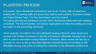 PLANNING PROCESS
In Evanston, Albion Residential presented its case for an 17-story, 298-unit apartment
building with 172 parking stalls and ground floor retail to local residents, Evanston’s Design
and Project Review Team, The Plan Commission, and City Council.
Throughout planning and entitlement process Albion Residential collaborated with residents,
consultants, The City of Evanston, and various organizations to refine the building and study
the impact on the surrounding community.
Albion originally committed to the city’s affordable housing ordinance, which would have
required a $2.9 Million contribution to the City of Evanston’s Affordable Housing Fund. In an
effort to advance affordable housing initiatives in Evanston, Albion worked with the City of
Evanston to come up with an equivalent alternate proposal focused on providing on-site
affordable housing units in-lieu of making the contribution to the affordable housing fund.
 