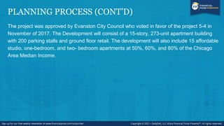 PLANNING PROCESS (CONT’D)
The project was approved by Evanston City Council who voted in favor of the project 5-4 in
November of 2017. The Development will consist of a 15-story, 273-unit apartment building
with 200 parking stalls and ground floor retail. The development will also include 15 affordable
studio, one-bedroom, and two- bedroom apartments at 50%, 60%, and 80% of the Chicago
Area Median Income.
 