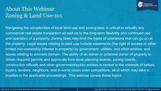 About This Webinar
Zoning & Land Use-101
Navigating the complexities of local land-use and zoning laws is critical to virtually any
commercial real estate transaction as well as to the long-term flexibility and continued use
and operation of a property. Zoning laws may limit the types of operations that can go on at
the property. Legal issues relating to land use include easements (the right of access or other
limited non-ownership interest in property) by government, utilities, and other entities, and
issues relating to eminent domain. The ability of an owner or potential owner of property to
obtain required permits and approvals from local planning boards, zoning boards,
construction officials and other government/public entities is central to the interests of sellers,
buyers, lenders, neighbors, and in some cases even competitors, all of which may take a
position in the applicable proceedings. This webinar covers these topics.
6
 