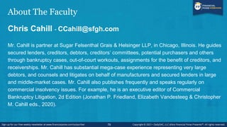 About The Faculty
Chris Cahill - CCahill@sfgh.com
Mr. Cahill is partner at Sugar Felsenthal Grais & Helsinger LLP, in Chicago, Illinois. He guides
secured lenders, creditors, debtors, creditors’ committees, potential purchasers and others
through bankruptcy cases, out-of-court workouts, assignments for the benefit of creditors, and
receiverships. Mr. Cahill has substantial mega-case experience representing very large
debtors, and counsels and litigates on behalf of manufacturers and secured lenders in large
and middle-market cases. Mr. Cahill also publishes frequently and speaks regularly on
commercial insolvency issues. For example, he is an executive editor of Commercial
Bankruptcy Litigation, 2d Edition (Jonathan P. Friedland, Elizabeth Vandesteeg & Christopher
M. Cahill eds., 2020).
79
 
