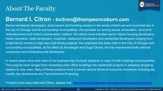 About The Faculty
Bernard I. Citron - bcitron@thompsoncoburn.com
Bernie represents developers, land owners and building owners in the areas of land use and municipal law in
the city of Chicago and its surrounding municipalities. He counsels on zoning issues, annexation, economic
redevelopment and historic preservation matters. His clients have included senior citizen housing developers,
hotels operators, retail developers, hospitals, restaurant developers and residential developers ranging from
single-family homes to high-rise multi-family projects. His emphasis has been both in the City of Chicago and
surrounding municipalities, as far afield as Waukegan and Sugar Grove. He has represented both national
companies and entrepreneurial developers.
In recent years more and more of his business has involved adoptive re-uses of both buildings and properties.
The projects have ranged from rehabbing older office buildings into residential projects to adopting shopping
centers to new uses. Many of these projects have involved various forms of economic incentives including tax
credits, tax abatements and Tax Increment Financing.
To learn more about Bernard Citron, please visit: https://www.financialpoise.com/webinar-faculty/bernard-citron/
80
 