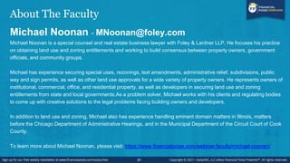 About The Faculty
Michael Noonan - MNoonan@foley.com
Michael Noonan is a special counsel and real estate business lawyer with Foley & Lardner LLP. He focuses his practice
on obtaining land use and zoning entitlements and working to build consensus between property owners, government
officials, and community groups.
Michael has experience securing special uses, rezonings, text amendments, administrative relief, subdivisions, public
way and sign permits, as well as other land use approvals for a wide variety of property owners. He represents owners of
institutional, commercial, office, and residential property, as well as developers in securing land use and zoning
entitlements from state and local governments.As a problem solver, Michael works with his clients and regulating bodies
to come up with creative solutions to the legal problems facing building owners and developers.
In addition to land use and zoning, Michael also has experience handling eminent domain matters in Illinois, matters
before the Chicago Department of Administrative Hearings, and in the Municipal Department of the Circuit Court of Cook
County.
To learn more about Michael Noonan, please visit: https://www.financialpoise.com/webinar-faculty/michael-noonan/
81
 