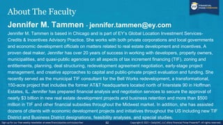About The Faculty
Jennifer M. Tammen - jennifer.tammen@ey.com
Jennifer M. Tammen is based in Chicago and is part of EY’s Global Location Investment Services-
Credits & Incentives Advisory Practice. She works with both private corporations and local governments
and economic development officials on matters related to real estate development and incentives. A
proven deal maker, Jennifer has over 20 years of success in working with developers, property owners,
municipalities, and quasi-public agencies on all aspects of tax increment financing (TIF), zoning and
entitlements, planning, deal structuring, redevelopment agreement negotiation, early-stage project
management, and creative approaches to capital and public-private project evaluation and funding. She
recently served as the municipal TIF consultant for the Bell Works redevelopment, a transformational,
150-acre project that includes the former AT&T headquarters located north of Interstate 90 in Hoffman
Estates, IL. Jennifer has prepared financial analysis and negotiation services to secure the approval of
nearly $3 billion in new real estate development projects and business retention and more than $500
million in TIF and other financial subsidies throughout the Midwest market. In addition, she has assisted
dozens of clients with economic development projects and initiatives throughout the US including new TIF
District and Business District designations, feasibility analyses, and special studies.
82
 