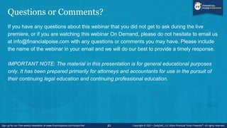 Questions or Comments?
If you have any questions about this webinar that you did not get to ask during the live
premiere, or if you are watching this webinar On Demand, please do not hesitate to email us
at info@financialpoise.com with any questions or comments you may have. Please include
the name of the webinar in your email and we will do our best to provide a timely response.
IMPORTANT NOTE: The material in this presentation is for general educational purposes
only. It has been prepared primarily for attorneys and accountants for use in the pursuit of
their continuing legal education and continuing professional education.
83
 