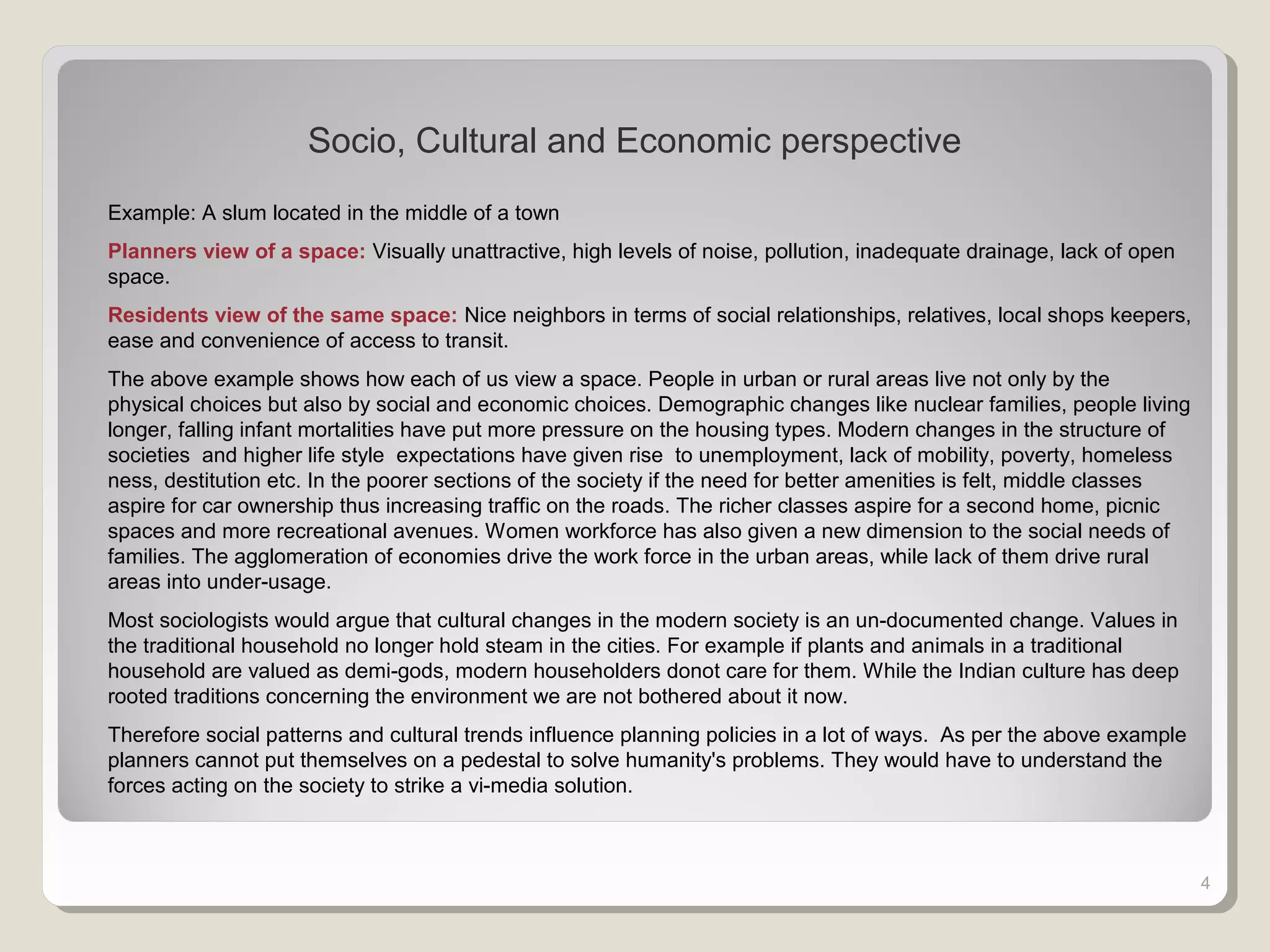 4
Socio, Cultural and Economic perspective
Example: A slum located in the middle of a town
Planners view of a space: Visually unattractive, high levels of noise, pollution, inadequate drainage, lack of open
space.
Residents view of the same space: Nice neighbors in terms of social relationships, relatives, local shops keepers,
ease and convenience of access to transit.
The above example shows how each of us view a space. People in urban or rural areas live not only by the
physical choices but also by social and economic choices. Demographic changes like nuclear families, people living
longer, falling infant mortalities have put more pressure on the housing types. Modern changes in the structure of
societies and higher life style expectations have given rise to unemployment, lack of mobility, poverty, homeless
ness, destitution etc. In the poorer sections of the society if the need for better amenities is felt, middle classes
aspire for car ownership thus increasing traffic on the roads. The richer classes aspire for a second home, picnic
spaces and more recreational avenues. Women workforce has also given a new dimension to the social needs of
families. The agglomeration of economies drive the work force in the urban areas, while lack of them drive rural
areas into under-usage.
Most sociologists would argue that cultural changes in the modern society is an un-documented change. Values in
the traditional household no longer hold steam in the cities. For example if plants and animals in a traditional
household are valued as demi-gods, modern householders donot care for them. While the Indian culture has deep
rooted traditions concerning the environment we are not bothered about it now.
Therefore social patterns and cultural trends influence planning policies in a lot of ways. As per the above example
planners cannot put themselves on a pedestal to solve humanity's problems. They would have to understand the
forces acting on the society to strike a vi-media solution.
 