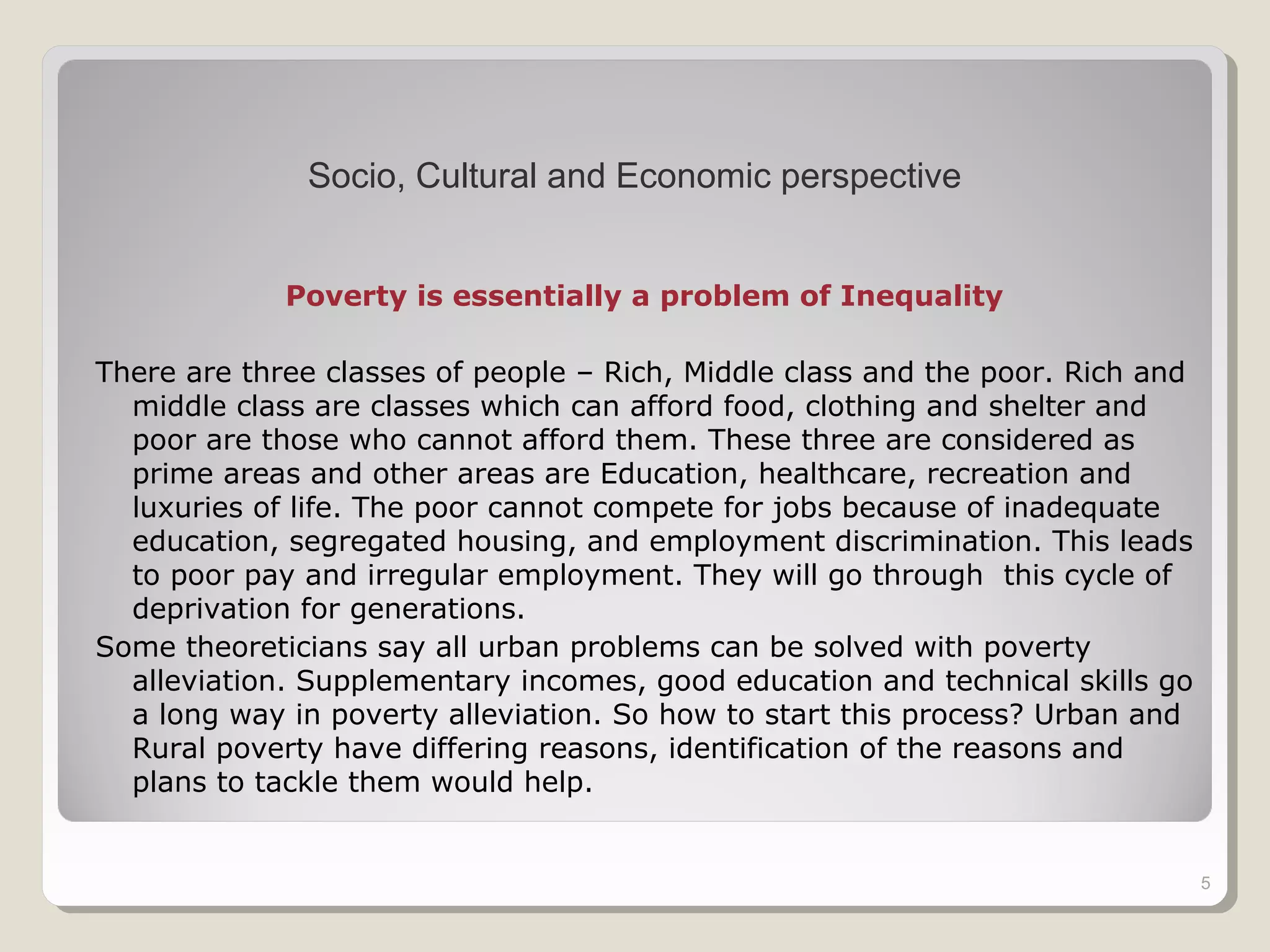 Poverty is essentially a problem of Inequality
There are three classes of people – Rich, Middle class and the poor. Rich and
middle class are classes which can afford food, clothing and shelter and
poor are those who cannot afford them. These three are considered as
prime areas and other areas are Education, healthcare, recreation and
luxuries of life. The poor cannot compete for jobs because of inadequate
education, segregated housing, and employment discrimination. This leads
to poor pay and irregular employment. They will go through this cycle of
deprivation for generations.
Some theoreticians say all urban problems can be solved with poverty
alleviation. Supplementary incomes, good education and technical skills go
a long way in poverty alleviation. So how to start this process? Urban and
Rural poverty have differing reasons, identification of the reasons and
plans to tackle them would help.
5
Socio, Cultural and Economic perspective
 