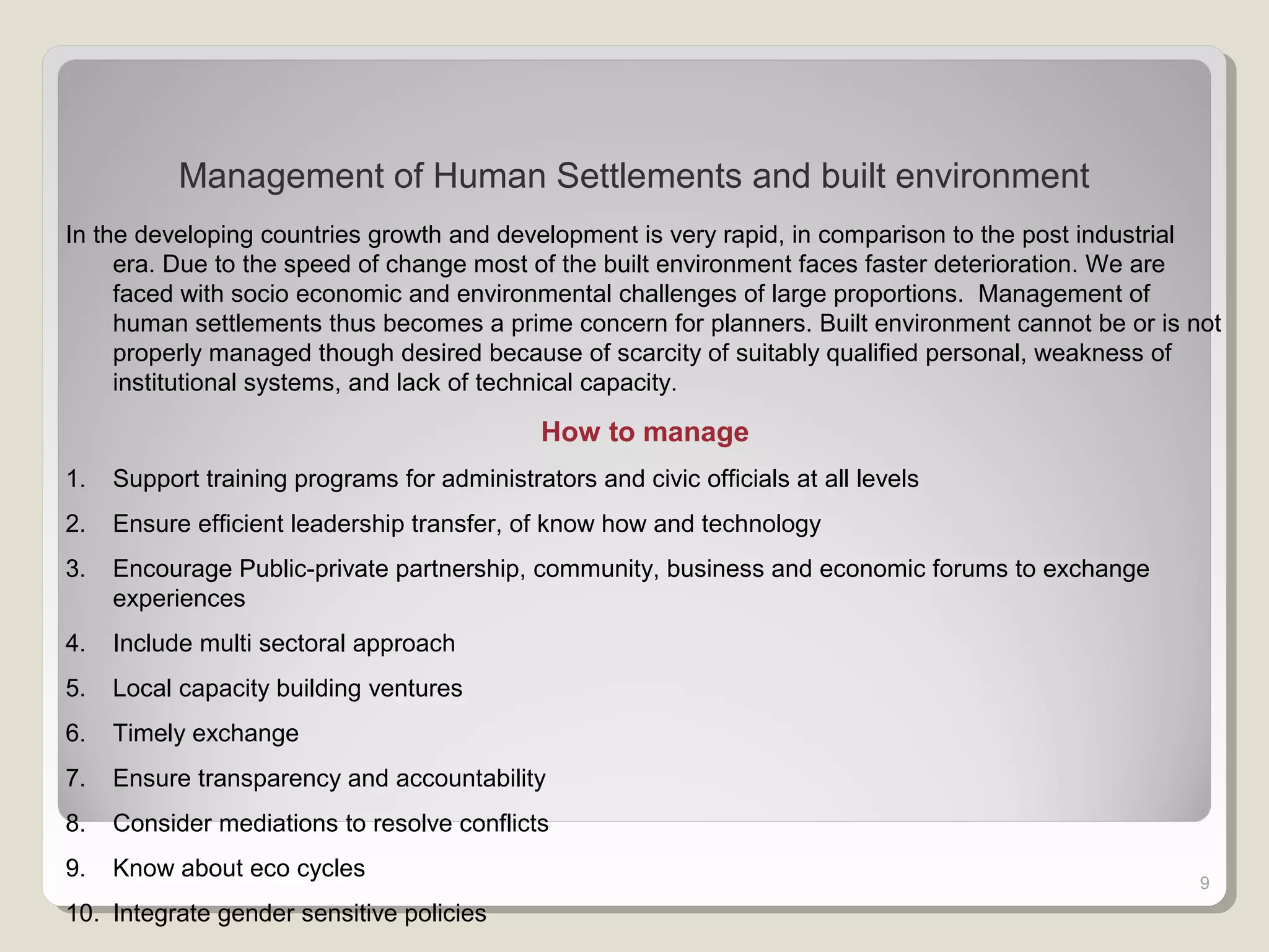 9
Management of Human Settlements and built environment
In the developing countries growth and development is very rapid, in comparison to the post industrial
era. Due to the speed of change most of the built environment faces faster deterioration. We are
faced with socio economic and environmental challenges of large proportions. Management of
human settlements thus becomes a prime concern for planners. Built environment cannot be or is not
properly managed though desired because of scarcity of suitably qualified personal, weakness of
institutional systems, and lack of technical capacity.
How to manage
1. Support training programs for administrators and civic officials at all levels
2. Ensure efficient leadership transfer, of know how and technology
3. Encourage Public-private partnership, community, business and economic forums to exchange
experiences
4. Include multi sectoral approach
5. Local capacity building ventures
6. Timely exchange
7. Ensure transparency and accountability
8. Consider mediations to resolve conflicts
9. Know about eco cycles
10. Integrate gender sensitive policies
 
