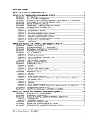 Detroit Zoning Ordinance (16 Oct 2014)
i
Table of Contents
ARTICLE I. INTRODUCTORY PROVISIONS ....................................................................................1
ARTICLE II. REVIEW AND DECISION-MAKING BODIES................................................................7
DIVISION 1. CITY COUNCIL.................................................................................................................7
DIVISION 2. CITY PLANNING COMMISSION......................................................................................7
DIVISION 3. BUILDINGS, SAFETY ENGINEERING AND ENVIRONMENTAL DEPARTMENT........10
DIVISION 4. PLANNING AND DEVELOPMENT DEPARTMENT.......................................................11
DIVISION 5. BOARD OF ZONING APPEALS.....................................................................................12
DIVISION 6. DEPARTMENT OF ENVIRONMENTAL AFFAIRS.........................................................17
DIVISION 7. ADVISORY REVIEW COMMITTEES .............................................................................20
Subdivision A. In General ..................................................................................................................................20
Subdivision B. Industrial Review Committee......................................................................................................20
Subdivision C. Loft Review Committee. .............................................................................................................25
Subdivision D. Hazardous Waste Facility Review Committee............................................................................28
Subdivision E. Solid Waste Facility Review Committee. ....................................................................................31
Subdivision F. Floodplain Management Review Committee..............................................................................34
Subdivision G. Wireless Telecommunications Site Review Committee..............................................................36
Subdivision H. Design Review Advisory Committee. .........................................................................................40
Subdivision I. Other Bodies. .............................................................................................................................41
ARTICLE III. REVIEW AND APPROVAL PROCEDURES (PART 1) .............................................43
DIVISION 1. GENERAL PROVISIONS................................................................................................43
DIVISION 2. ZONING ORDINANCE TEXT AMENDMENTS...............................................................52
DIVISION 3. ZONING MAP AMENDMENTS (REZONINGS)..............................................................55
DIVISION 4. PLANNED DEVELOPMENTS.........................................................................................58
DIVISION 5. SITE PLAN REVIEW.......................................................................................................62
Subdivision A. General. .....................................................................................................................................62
Subdivision B. Submission Requirements. ........................................................................................................64
Subdivision C. Authority to Review and Approve Site Plans. .............................................................................71
Subdivision D. Approval Criteria.........................................................................................................................72
Subdivision E. Site Plan Review Procedures.....................................................................................................75
DIVISION 6. SPECIAL DISTRICT REVIEW ........................................................................................78
DIVISION 7. CONDITIONAL USES.....................................................................................................81
Subdivision A. General. .....................................................................................................................................81
Subdivision B. Procedure...................................................................................................................................82
Subdivision C. Approval Criteria / Findings of Fact. ...........................................................................................85
Subdivision D. Conditions, Appeals, Denials, and Lapses of Approval..............................................................87
DIVISION 8. REGULATED USES .......................................................................................................89
Subdivision A. General ......................................................................................................................................89
Subdivision B. Procedure...................................................................................................................................91
Subdivision C. Waiver of Spacing Restrictions...................................................................................................93
Subdivision D. Approval Criteria, Conditions and Guarantees, Appeals, Denials, Lapse of Approval..............95
DIVISION 9. CONTROLLED USES.....................................................................................................96
Subdivision A. General. .....................................................................................................................................96
Subdivision B. Procedure...................................................................................................................................97
Subdivision C. Waiver of Spacing Regulations. ...............................................................................................100
Subdivision D. Approval Criteria, Conditions and Guarantees, Appeals, Denials, Lapse of Approval..............101
DIVISION 10. CONDOMINIUM SUBDIVISIONS.................................................................................103
DIVISION 11. ADULT USES/ SEXUALLY ORIENTED BUSINESSES...............................................105
ARTICLE IV. REVIEW AND APPROVAL PROCEDURES (PART 2)............................................111
DIVISION 1. ADOPTED DEVELOPMENT PLANS............................................................................111
DIVISION 2. TEMPORARY USE PERMITS......................................................................................114
DIVISION 3. BUILDING PERMITS AND CERTIFICATES OF OCCUPANCY ..................................117
Subdivision A. Building permits........................................................................................................................117
Subdivision B. Certificates of Occupancy. .......................................................................................................120
DIVISION 4. WRITTEN INTERPRETATIONS...................................................................................122
DIVISION 5. APPEALS OF ADMINISTRATIVE DECISIONS............................................................123
DIVISION 6. VARIANCES AND ADMINISTRATIVE ADJUSTMENTS..............................................125
 