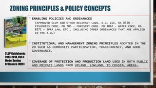 ZONING PRINCIPLES & POLICY CONCEPTS
• ENABLING POLICIES AND ORDINANCES
(APPROVED CLUP AND OTHER RELEVANT LAWS, E.G. LGC, RA 8550 –
FISHERIES CODE, PD 705 - FORESTRY CODE, PD 1067 - WATER CODE, RA
8371 – IPRA LAW, ETC., INCLUDING OTHER ORDINANCES THAT ARE APPLIED
IN THE Z.O.)
• INSTITUTIONAL AND MANAGEMENT ZONING PRINCIPLES ADOPTED IN THE
ZO SUCH AS COMMUNITY PARTICIPATION, TRANSPARENCY, AND GOOD
GOVERNANCE.
• COVERAGE OF PROTECTION AND PRODUCTION LAND USES IN BOTH PUBLIC
AND PRIVATE LANDS FROM UPLAND, LOWLAND, TO COASTAL AREAS.
CLUP Guidebooks
2013-2014, Vol 3:
Model Zoning
Ordinance (MZO)
 
