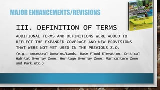 MAJOR ENHANCEMENTS/REVISIONS
III. DEFINITION OF TERMS
ADDITIONAL TERMS AND DEFINITIONS WERE ADDED TO
REFLECT THE EXPANDED COVERAGE AND NEW PROVISIONS
THAT WERE NOT YET USED IN THE PREVIOUS Z.O.
(e.g., Ancestral Domains/Lands, Base Flood Elevation, Critical
Habitat Overlay Zone, Heritage Overlay Zone, Mariculture Zone
and Park,etc.)
 
