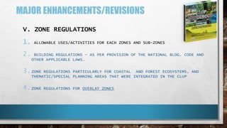 MAJOR ENHANCEMENTS/REVISIONS
V. ZONE REGULATIONS
1. ALLOWABLE USES/ACTIVITIES FOR EACH ZONES AND SUB-ZONES
2. BUILDING REGULATIONS – AS PER PROVISION OF THE NATIONAL BLDG. CODE AND
OTHER APPLICABLE LAWS.
3.ZONE REGULATIONS PARTICULARLY FOR COASTAL AND FOREST ECOSYSTEMS, AND
THEMATIC/SPECIAL PLANNING AREAS THAT WERE INTEGRATED IN THE CLUP
4.ZONE REGULATIONS FOR OVERLAY ZONES
 