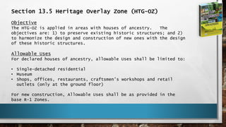 Section 13.5 Heritage Overlay Zone (HTG-OZ)
Objective
The HTG-OZ is applied in areas with houses of ancestry. The
objectives are: 1) to preserve existing historic structures; and 2)
to harmonize the design and construction of new ones with the design
of these historic structures.
Allowable Uses
For declared houses of ancestry, allowable Uses shall be limited to:
• Single-detached residential
• Museum
• Shops, offices, restaurants, craftsmen’s workshops and retail
outlets (only at the ground floor)
For new construction, Allowable Uses shall be as provided in the
base R-1 Zones.
 