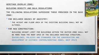 HERITAGE OVERLAY ZONE:
BUILDING DENSITY AND BULK REGULATIONS
THE FOLLOWING REGULATIONS SUPERSEDE THOSE PROVIDED IN THE BASE
ZONE:
• FOR DECLARED HOUSES OF ANCESTRY:
• THE HEIGHT AND FLOOR AREA OF THE EXISTING BUILDING SHALL NOT BE
ALTERED.
• FOR NEW CONSTRUCTION:
• BUILDING HEIGHT LIMIT FOR BUILDINGS WITHIN THE BUFFER ZONE SHALL NOT
BE MORE THAN THE ROOF APEX OF THE DECLARED HERITAGE STRUCTURE.
(GUIDELINES, POLICIES AND STANDARDS FOR THE CONSERVATION AND
DEVELOPMENT OF HISTORIC CENTERS/HERITAGE ZONES, NHCP 2012)
 