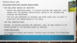 HERITAGE OVERLAY ZONE:
BUILDING/STRUCTURE DESIGN REGULATIONS
• FOR DECLARED HOUSES OF ANCESTRY:
• REPAIR AND RENOVATION WORKS, TO INCLUDE BUILDING AND LANDSCAPE, SHALL
ENSURE THAT THE ORIGINAL ARCHITECTURAL DESIGN AT THE INTERIOR AND
EXTERIOR ARE MAINTAINED.
• THE SIZE AND APPEARANCE OF BUSINESS AND OTHER SIGNS SHALL BE MADE TO
BLEND WITH THE PERIOD DESIGN OF THE HOUSE.
• FOR NEW CONSTRUCTION:
• DESIGNS, TO INCLUDE BUILDING AND LANDSCAPE, SHALL BE MADE SIMILAR TO THE
PERIOD DESIGNS OF THE DECLARED HOUSES OF ANCESTRY.
• OTHER REGULATIONS
• THE GATHERING OF NATURAL AND HISTORICAL ARTIFACTS SHALL BE SUBJECT TO THE PROVISIONS
OF RA 10066.
 