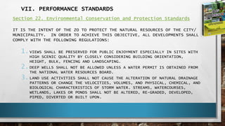 VII. PERFORMANCE STANDARDS
Section 22. Environmental Conservation and Protection Standards
IT IS THE INTENT OF THE ZO TO PROTECT THE NATURAL RESOURCES OF THE CITY/
MUNICIPALITY. IN ORDER TO ACHIEVE THIS OBJECTIVE, ALL DEVELOPMENTS SHALL
COMPLY WITH THE FOLLOWING REGULATIONS:
1.VIEWS SHALL BE PRESERVED FOR PUBLIC ENJOYMENT ESPECIALLY IN SITES WITH
HIGH SCENIC QUALITY BY CLOSELY CONSIDERING BUILDING ORIENTATION,
HEIGHT, BULK, FENCING AND LANDSCAPING.
2.DEEP WELLS SHALL NOT BE ALLOWED UNLESS A WATER PERMIT IS OBTAINED FROM
THE NATIONAL WATER RESOURCES BOARD.
3.LAND USE ACTIVITIES SHALL NOT CAUSE THE ALTERATION OF NATURAL DRAINAGE
PATTERNS OR CHANGE THE VELOCITIES, VOLUMES, AND PHYSICAL, CHEMICAL, AND
BIOLOGICAL CHARACTERISTICS OF STORM WATER. STREAMS, WATERCOURSES,
WETLANDS, LAKES OR PONDS SHALL NOT BE ALTERED, RE-GRADED, DEVELOPED,
PIPED, DIVERTED OR BUILT UPON.
 