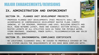 MAJOR ENHANCEMENTS/REVISIONS
IX. ADMINISTRATION AND ENFORCEMENT
SECTION 34. PLANNED UNIT DEVELOPMENT PROJECTS
• PROPOSED PLANNED UNIT DEVELOPMENTS (PUD) PROJECTS SHALL BE
ACCOMPANIED BY COMPREHENSIVE DEVELOPMENT MASTER PLANS (CDMPS)
SHOWING, AT THE MINIMUM, PROPOSED LAND USES, BUILDING DENSITY AND
BULK, ROAD NETWORK LAYOUT, ROAD AND SIDEWALK SECTION DETAILS, AND
MASTER LAYOUTS OF ALL UTILITIES SUCH AS THOSE FOR POTABLE WATER,
STORM DRAINAGE, SEWERAGE, POWER SUPPLY, TELECOMMUNICATION AND SOLID
WASTE MANAGEMENT.
SECTION 35. ENVIRONMENTAL COMPLIANCE CERTIFICATE
• NO LOCATIONAL CLEARANCE SHALL BE ISSUED TO PROPOSALS COVERED BY THE
EIS SYSTEM UNLESS THE REQUIREMENTS OF ECC HAVE BEEN COMPLIED WITH.
 