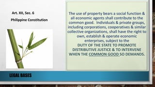 The use of property bears a social function &
all economic agents shall contribute to the
common good. Individuals & private groups,
including corporations, cooperatives & similar
collective organizations, shall have the right to
own, establish & operate economic
enterprises, subject to the
DUTY OF THE STATE TO PROMOTE
DISTRIBUTIVE JUSTICE & TO INTERVENE
WHEN THE COMMON GOOD SO DEMANDS.
Art. XII, Sec. 6
Philippine Constitution
LEGAL BASES
 
