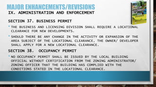 MAJOR ENHANCEMENTS/REVISIONS
IX. ADMINISTRATION AND ENFORCEMENT
SECTION 37. BUSINESS PERMIT
• THE BUSINESS AND LICENSING DIVISION SHALL REQUIRE A LOCATIONAL
CLEARANCE FOR NEW DEVELOPMENTS.
• SHOULD THERE BE ANY CHANGE IN THE ACTIVITY OR EXPANSION OF THE
AREA SUBJECT OF THE LOCATIONAL CLEARANCE, THE OWNER/ DEVELOPER
SHALL APPLY FOR A NEW LOCATIONAL CLEARANCE.
SECTION 38. OCCUPANCY PERMIT
• NO OCCUPANCY PERMIT SHALL BE ISSUED BY THE LOCAL BUILDING
OFFICIAL WITHOUT CERTIFICATION FROM THE ZONING ADMINISTRATOR/
ZONING OFFICER THAT THE BUILDING HAS COMPLIED WITH THE
CONDITIONS STATED IN THE LOCATIONAL CLEARANCE.
 