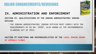 MAJOR ENHANCEMENTS/REVISIONS
IX. ADMINISTRATION AND ENFORCEMENT
SECTION 43. QUALIFICATIONS OF THE ZONING ADMINISTRATOR/ ZONING
OFFICER
• THE ZONING ADMINISTRATOR/ ZONING OFFICER MUST COMPLY WITH THE
REQUIREMENTS OF RA NO. 10587, ALSO KNOWN AS THE ENVIRONMENTAL
PLANNING ACT OF 2013.
SECTION 47.FUNCTIONS AND RESPONSIBILITIES OF THE LOCAL ZONING BOARD
OF APPEALS (LZBA)
 