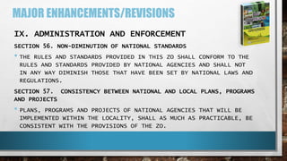 MAJOR ENHANCEMENTS/REVISIONS
IX. ADMINISTRATION AND ENFORCEMENT
SECTION 56. NON-DIMINUTION OF NATIONAL STANDARDS
• THE RULES AND STANDARDS PROVIDED IN THIS ZO SHALL CONFORM TO THE
RULES AND STANDARDS PROVIDED BY NATIONAL AGENCIES AND SHALL NOT
IN ANY WAY DIMINISH THOSE THAT HAVE BEEN SET BY NATIONAL LAWS AND
REGULATIONS.
SECTION 57. CONSISTENCY BETWEEN NATIONAL AND LOCAL PLANS, PROGRAMS
AND PROJECTS
• PLANS, PROGRAMS AND PROJECTS OF NATIONAL AGENCIES THAT WILL BE
IMPLEMENTED WITHIN THE LOCALITY, SHALL AS MUCH AS PRACTICABLE, BE
CONSISTENT WITH THE PROVISIONS OF THE ZO.
 