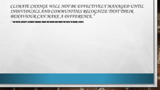 CLIMATE CHANGE WILL NOT BE EFFECTIVELY MANAGED UNTIL
INDIVIDUALS AND COMMUNITIES RECOGNIZE THAT THEIR
BEHAVIOUR CAN MAKE A DIFFERENCE.”
- THE ROYAL SOCIETY, CLIMATE CHANGE: WHAT WE KNOW AND WHAT WE NEED TO KNOW. (2002)
 