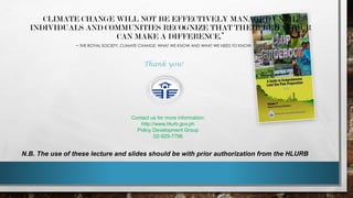 CLIMATE CHANGE WILL NOT BE EFFECTIVELY MANAGED UNTIL
INDIVIDUALS AND COMMUNITIES RECOGNIZE THAT THEIR BEHAVIOUR
CAN MAKE A DIFFERENCE.”
- THE ROYAL SOCIETY, CLIMATE CHANGE: WHAT WE KNOW AND WHAT WE NEED TO KNOW. (2002)
N.B. The use of these lecture and slides should be with prior authorization from the HLURB
Thank you!
Contact us for more information:
http://www.hlurb.gov.ph
Policy Development Group
02-929-7798
 
