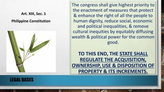The congress shall give highest priority to
the enactment of measures that protect
& enhance the right of all the people to
human dignity, reduce social, economic
and political inequalities, & remove
cultural inequities by equitably diffusing
wealth & political power for the common
good.
TO THIS END, THE STATE SHALL
REGULATE THE ACQUISITION,
OWNERSHIP, USE & DISPOSITION OF
PROPERTY & ITS INCREMENTS.
Art. XIII, Sec. 1
Philippine Constitution
LEGAL BASES
 