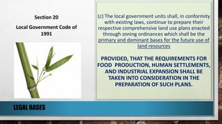 (c) The local government units shall, in conformity
with existing laws, continue to prepare their
respective comprehensive land use plans enacted
through zoning ordinances which shall be the
primary and dominant bases for the future use of
land resources
PROVIDED, THAT THE REQUIREMENTS FOR
FOOD PRODUCTION, HUMAN SETTLEMENTS,
AND INDUSTRIAL EXPANSION SHALL BE
TAKEN INTO CONSIDERATION IN THE
PREPARATION OF SUCH PLANS.
LEGAL BASES
Section 20
Local Government Code of
1991
 