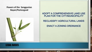 ADOPT A COMPREHENSIVE LAND USE
PLAN FOR THE CITY/MUNICIPALITY
RECLASSIFY AGRICULTURAL LANDS
ENACT A ZONING ORDINANCE
LEGAL BASES
Powers of the Sanggunian
Bayan/Panlungsod
 