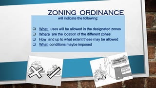 ZONING ORDINANCE
will indicate the following:
 What uses will be allowed in the designated zones
 Where are the location of the different zones
 How and up to what extent these may be allowed
 What conditions maybe imposed
 