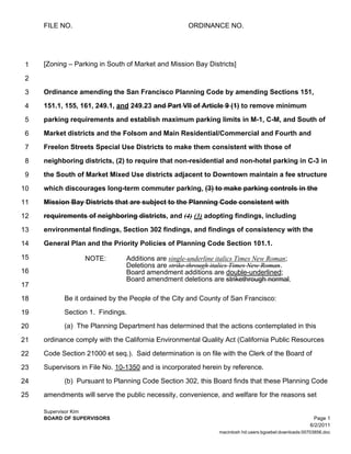 FILE NO.                                       ORDINANCE NO.




 1   [Zoning – Parking in South of Market and Mission Bay Districts]

 2
 3   Ordinance amending the San Francisco Planning Code by amending Sections 151,

 4   151.1, 155, 161, 249.1, and 249.23 and Part VII of Article 9 (1) to remove minimum

 5   parking requirements and establish maximum parking limits in M-1, C-M, and South of

 6   Market districts and the Folsom and Main Residential/Commercial and Fourth and

 7   Freelon Streets Special Use Districts to make them consistent with those of

 8   neighboring districts, (2) to require that non-residential and non-hotel parking in C-3 in

 9   the South of Market Mixed Use districts adjacent to Downtown maintain a fee structure

10   which discourages long-term commuter parking, (3) to make parking controls in the

11   Mission Bay Districts that are subject to the Planning Code consistent with

12   requirements of neighboring districts, and (4) (3) adopting findings, including

13   environmental findings, Section 302 findings, and findings of consistency with the

14   General Plan and the Priority Policies of Planning Code Section 101.1.

15                NOTE:         Additions are single-underline italics Times New Roman;
                                Deletions are strike-through italics Times New Roman.
16                              Board amendment additions are double-underlined;
                                Board amendment deletions are strikethrough normal.
17
18         Be it ordained by the People of the City and County of San Francisco:

19         Section 1. Findings.

20         (a) The Planning Department has determined that the actions contemplated in this

21   ordinance comply with the California Environmental Quality Act (California Public Resources

22   Code Section 21000 et seq.). Said determination is on file with the Clerk of the Board of

23   Supervisors in File No. 10-1350 and is incorporated herein by reference.

24         (b) Pursuant to Planning Code Section 302, this Board finds that these Planning Code
25   amendments will serve the public necessity, convenience, and welfare for the reasons set

     Supervisor Kim
     BOARD OF SUPERVISORS                                                                                Page 1
                                                                                                       6/2/2011
                                                               macintosh hd:users:bgoebel:downloads:00703856.doc
 