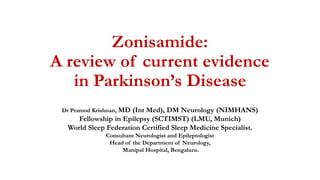 Zonisamide:
A review of current evidence
in Parkinson’s Disease
Dr Pramod Krishnan, MD (Int Med), DM Neurology (NIMHANS)
Fellowship in Epilepsy (SCTIMST) (LMU, Munich)
World Sleep Federation Certified Sleep Medicine Specialist.
Consultant Neurologist and Epileptologist
Head of the Department of Neurology,
Manipal Hospital, Bengaluru.
 