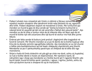 • Floberi luhatet mes simpatisë për Emën si viktimë e librave romantikë dhe
mjedisit meskin shoqëror dhe qëndrimit kritik ndaj falsitetit të saj, egoizmit
dhe trillit. Floberi depërton shpesh në mendimet e Emës. Për lumturinë ajo
mendon se mund ta gjej në disa vende që "duhej ta krijonin lumturinë si
ndonjë bimë të veçantë që del në një vend dhe s'bëhet dot askund tjetër". Ajo
mendon se do të ishte e lumtur nëse do të shkonte diku në Skoci apo do të
mund të kishte një vilë zviceriane dhe një burrë të veshur me frak dhe çizme
lëkure.
• Ëndrrat për këto vende të bukura janë prelud i zhgënjimit dhe tragjedisë në
fund të romanit. Për Sharlin mendon se ai po të donte do ta kishte kuptuar dhe
Ema do ta zbraste zemrën nga gjithçka ndiente. Ajo mendonte se sa më shumë
e lidhte jeta bashkëshortore aq më tepër shkëputej shpirtërisht prej Sharlit.
Mendonte se po t'i përkushtohej qeverisjes së shtëpisë do të dilte disi nga
monotonia.
• Shijet e holla të Emës dukeshin në çdo gjë qe zinte me dorë, ashtu siç kuptohej
se nuk e kishte idenë e masës së shpenzimeve. Për njerëzit e tjerë, të
ndryshëm nga i shoqi ajo mendonte se s'kishte burrë që t'i ngjante Sharlit: çdo
burrë tjetër mund të kishte qenë i pashëm, i zgjuar, i ngritur, joshës, ashtu siç
ishin pa dyshim burrat e shoqeve të saj të manastirit.
 
