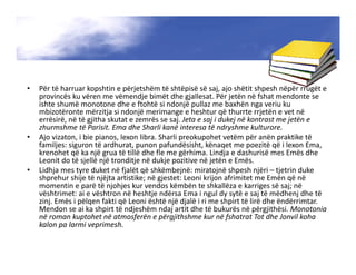 • Për të harruar kopshtin e përjetshëm të shtëpisë së saj, ajo shëtit shpesh nëpër rrugët e
provincës ku vëren me vëmendje bimët dhe gjallesat. Për jetën në fshat mendonte se
ishte shumë monotone dhe e ftohtë si ndonjë pullaz me baxhën nga veriu ku
mbizotëronte mërzitja si ndonjë merimange e heshtur që thurrte rrjetën e vet në
errësirë, në të gjitha skutat e zemrës se saj. Jeta e saj i dukej në kontrast me jetën e
zhurmshme të Parisit. Ema dhe Sharli kanë interesa të ndryshme kulturore.
• Ajo vizaton, i bie pianos, lexon libra. Sharli preokupohet vetëm për anën praktike të
familjes: siguron të ardhurat, punon pafundësisht, kënaqet me poezitë që i lexon Ema,
krenohet që ka një grua të tillë dhe fle me gërhima. Lindja e dashurisë mes Emës dhe
Leonit do të sjellë një tronditje në dukje pozitive në jetën e Emës.
• Lidhja mes tyre duket në fjalët që shkëmbejnë: miratojnë shpesh njëri – tjetrin duke
shprehur shije të njëjta artistike; në gjestet: Leoni krijon afrimitet me Emën që në
momentin e parë të njohjes kur vendos këmbën te shkallëza e karriges së saj; në
vështrimet: ai e vështron në heshtje ndërsa Ema i ngul dy sytë e saj të mëdhenj dhe të
zinj. Emës i pëlqen fakti që Leoni është një djalë i ri me shpirt të lirë dhe ëndërrimtar.
Mendon se ai ka shpirt të ndjeshëm ndaj artit dhe të bukurës në përgjithësi. Monotonia
në roman kuptohet në atmosferën e përgjithshme kur në fshatrat Tot dhe Jonvil koha
kalon pa larmi veprimesh.
 