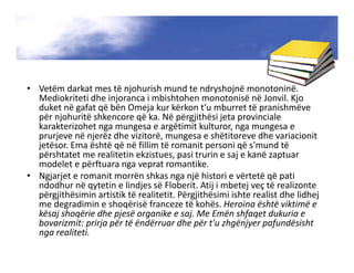 • Vetëm darkat mes të njohurish mund te ndryshojnë monotoninë.
Mediokriteti dhe injoranca i mbishtohen monotonisë në Jonvil. Kjo
duket në gafat që bën Omeja kur kërkon t'u mburret të pranishmëve
për njohuritë shkencore që ka. Në përgjithësi jeta provinciale
karakterizohet nga mungesa e argëtimit kulturor, nga mungesa e
prurjeve në njerëz dhe vizitorë, mungesa e shëtitoreve dhe variacionit
jetësor. Ema është që në fillim të romanit personi që s'mund të
përshtatet me realitetin ekzistues, pasi trurin e saj e kanë zaptuar
modelet e përftuara nga veprat romantike.
• Ngjarjet e romanit morrën shkas nga një histori e vërtetë që pati
ndodhur në qytetin e lindjes së Floberit. Atij i mbetej veç të realizonte
përgjithësimin artistik të realitetit. Përgjithësimi ishte realist dhe lidhej
me degradimin e shoqërisë franceze të kohës. Heroina është viktimë e
kësaj shoqërie dhe pjesë organike e saj. Me Emën shfaqet dukuria e
bovarizmit: prirja për të ëndërruar dhe për t'u zhgënjyer pafundësisht
nga realiteti.
 