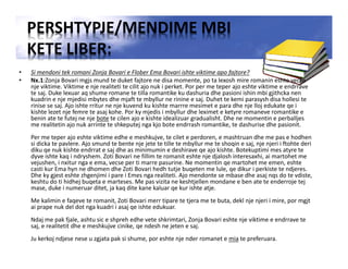 PERSHTYPJE/MENDIME MBI
KETE LIBER:
• Si mendoni tek romani Zonja Bovari e Flober Ema Bovari ishte viktime apo fajtore?
• Nx.1:Zonja Bovari mgjs mund te duket fajtore ne disa momente, po ta lexosh mire romanin eshte vecse
nje viktime. Viktime e nje realiteti te cilit ajo nuk i perket. Por per me teper ajo eshte viktime e endrrave
te saj. Duke lexuar aq shume romane te tilla romantike ku dashuria dhe pasioni ishin mbi gjithcka nen
kuadrin e nje mjedisi mbytes dhe mjaft te mbyllur ne rinine e saj. Duhet te kemi parasysh disa hollesi te
rinise se saj. Ajo ishte rritur ne nje kuvend ku kishte marrre mesimet e para dhe nje lloj edukate qe i
kishte lezet nje femre te asaj kohe. Por ky mjedis i mbyllur dhe leximet e ketyre romaneve romantike e
benin ate te futej ne nje bote te cilen ajo e kishte idealizuar gradualisht. Dhe ne momentin e perballjes
me realitetin ajo nuk arrinte te shkeputej nga kjo bote endrrash romantike, te dashurise dhe pasionit.
Per me teper ajo eshte viktime edhe e meshkujve, te cilet e perdoren, e mashtruan dhe me pas e hodhen
si dicka te pavlere. Ajo smund te bente nje jete te tille te mbyllur me te shoqin e saj, nje njeri i ftohte deri
diku qe nuk kishte endrrat e saj dhe as minimumin e deshirave qe ajo kishte. Botekuptimi mes atyre te
dyve ishte kaq i ndryshem. Zoti Bovari ne fillim te romanit eshte nje djalosh interesaxhi, ai martohet me
vejushen, i nxitur nga e ema, vecse per ti marre pasurine. Ne momentin qe martohet me emen, eshte
casti kur Ema hyn ne dhomen dhe Zoti Bovari hedh tutje buqeten me lule, qe dikur i perkiste te ndjeres.
Dhe ky gjest eshte zhgenjimi i pare i Emes nga realiteti. Ajo mendonte se mbase dhe asaj nqs do te vdiste,
keshtu do ti hidhej buqeta e marteses. Me pas vizita ne keshtjellen mondane e ben ate te enderroje tej
mase, duke i numeruar ditet, ja kaq dite kane kaluar qe kur ishte atje.
Me kalimin e faqeve te romanit, Zoti Bovari merr tipare te tjera me te buta, dekl nje njeri i mire, por mgjt
ai prape nuk del dot nga kuadri i asaj qe ishte edukuar.
Ndaj me pak fjale, ashtu sic e shpreh edhe vete shkrimtari, Zonja Bovari eshte nje viktime e endrrave te
saj, e realitetit dhe e meshkujve cinike, qe ndesh ne jeten e saj.
Ju kerkoj ndjese nese u zgjata pak si shume, por eshte nje nder romanet e mia te preferuara.
 