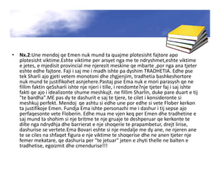 • Nx.2:Une mendoj qe Emen nuk mund ta quajme plotesisht fajtore apo
plotesisht viktime.Eshte viktime per arsyet nga me te ndryshmet,eshte viktime
e jetes, e mjedisit provincial me njerezit meskine qe mbarte ,por nga ana tjeter
eshte edhe fajtore. Faji i saj me i madh ishte pa dyshim TRADHETIA. Edhe pse
tek Sharli ajo gjeti vetem monotoni dhe zhgjenjim, tradhetia bashkeshortore
nuk mund te justifikohet asnjehere.Pastaj pse Ema nuk e mori parasysh qe ne
fillim faktin qeSsharli ishte nje njeri i tille, i rendomte?nje tjeter faj i saj ishte
fakti qe ajo i idealizonte shume meshkujt. ne fillim Sharlin, duke pare duart e tij
"te bardha".ME pas dy te dashurit e saj te tjere, te cilet i konsideronte si
meshkuj perfekt. Mendoj qe ashtu si edhe une por edhe si vete Flober kerkon
ta justifikoje Emen. Fundja Ema ishte personazhi me i dashur i tij sepse ajo
perfaqesonte vete Floberin. Edhe mua me vjen keq per Emen dhe tradhetine e
saj mund ta shohim si nje britme te nje gruaje te deshperuar qe kerkonte te
dilte nga ndrydhja dhe barrierat e nje shoqerie te prapambetur, drejt lirise,
dashurise se vertete.Ema Bovari eshte si nje medalje me dy ane, ne njeren ane
te se ciles na shfaqet figura e nje viktime te shoqerise dhe ne anen tjeter nje
femer mekatare, qe dashuria per "te jetuar" jeten e zhyti thelle ne balten e
tradhetise, egoizmit dhe cmendurise!!!
 