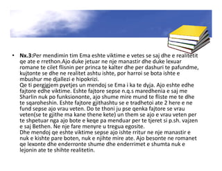 • Nx.3:Per mendimin tim Ema eshte viktime e vetes se saj dhe e realitetit
qe ate e rrethon.Ajo duke jetuar ne nje manastir dhe duke lexuar
romane te cilet flisnin per princa te kalter dhe per dashuri te pafundme,
kujtonte se dhe ne realitet ashtu ishte, por harroi se bota ishte e
mbushur me djallezi e hipokrizi.
Qe ti pergjgjem pyetjes un mendoj se Ema i ka te dyja. Ajo eshte edhe
fajtore edhe viktime. Eshte fajtore sepse n.q.s maredhenia e saj me
Sharlin nuk po funksiononte, ajo shume mire mund te fliste me te dhe
te sqaroheshin. Eshte fajtore gjithashtu se e tradhetoi ate 2 here e ne
fund sepse ajo vrau veten. Do te thoni ju pse qenka fajtore se vrau
veten(se te gjithe ma kane thene kete) un them se ajo e vrau veten per
te shpetuar nga ajo bote e keqe pa menduar per te tjeret si p.sh. vajzen
e saj Bethen. Ne nje fare menyre u tregua egosite.
Dhe mendoj qe eshte viktime sepse ajo ishte rritur ne nje manastir e
nuk e kishte pare boten, nuk e njihte mire ate. Ajo besonte ne romanet
qe lexonte dhe enderronte shume dhe enderrimet e shumta nuk e
lejonin ate te shihte realitetin.
 