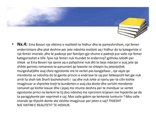 • Nx.4: Ema Bovari nje viktime e realitetit te hidhur dhe te pameshirshem, nje femer
enderrimtare dhe plot deshire per jete ndoshta realiteti aq i hidhur do ta kategoriste si
nje femer imorale ,dhe te padenje per familjen gje shume e padrejt pse valle nje femer
kategorizohet e tille ?pse nje femer nuk mundet te enderrroj? gjithcka ndodh per
shkak se Ema Bovari nje qenie aq e pafajshme nuk diti te beje ndarjen e asaj jete qe
shihte permes romaneve te panumert qe lexonte ne shtepin ku jetonte(tek
murgeshat)dhe asaj cfare egzistonte me te vertet pas kangjellave , nje vajze qe
mendonte se ndoshta do te gjente princin e endrrave te saj por fatkeqsisht ket gje nuk
arriti ta shoh tek Sharli bashekshorti i saj dhe nuk ishte ai njeriu per te cilin kishte
imagjinuar ai shprehte krejt te kunderten e asaj cka donte dhe serisht mendonte
romanet qe kishte lexuar dhe i jepej me shume deshira per te menduar se vertet
egzistonte princi ne kerkim te tij doo ndeshej me njerzimin krijesen me hipokrite qe do
ta paragjykonte per veprimet e saj. Mos valle gabim qe kerkonte lumturin ? Mos valle
imorale qe thjesht donte ate ckishte imagjinuar per jeten e saj? THJESHT
NJE VIKTIM E REALITETIT TE HIDHUR
 