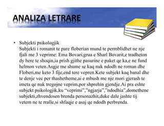 ANALIZA LETRARE
• Subjekti psikologjik
Subjekti i romanit te pare floberian mund te permblidhet ne nje
fjali me 3 veprime: Ema Bovari,grua e Sharl Bovarit,e tradheton
dy here te shoqin,ia prish gjithe pasurine e paket qe ka,e ne fund
helmon veten.Asgje me shume se kaq nuk ndodh ne roman dhe
Floberi,me keto 3 fije,end tere vepren.Kete subjekt kaq banal dhe
te denje vec per thashetheme,ai e mbush me nje mori gjerash te
imeta qe nuk tregojne veprim,por shprehin gjendje.Ai pra eshte
subjekt psikologjik,ku “veprimi”,”ngjarja”,”ndodhia”,domethene
subjekti,zhvendosen brenda personazhit,duke dale jashte tij
vetem ne te rralle,si shfaqje e asaj qe ndodh perbrenda.
 