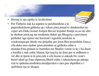 • Heronj te nje epoke te lavdisshme
• Per Floberin nuk ka aspekte te pershtatshem a te
papershtatshem:gjithcka qe i takon jetes,mund te shnderrohet ne
veper arti.Duke lexuar Zonjen Bovari krijohet bindja se,sa me afer
te shohim jeten,aq me rendomte duket ajo.Shoqeria e provinces
perbehet nga njerez me horizont t ngushte,moskine te
vetekenaqur,pa ideale ose projekte per jeten.Ben perjashtim Ema,e
cila duke mos njohur jeten,mendon se gjithcka eshte e
mundur.Ema pranon te martohet me Sharlin vetem se ky i ka duart
e bardha e nuk eshte fshatar.Ajo kaq ka ne dore per te ardhmen e
vet dhe te tjerat ia le jetes,tek e cila beson si askush.Ne vend t
burrit ideal qe Ema shpreson,Sharli eshte i zakonshem,pa ndonje
veti te spikatur,medioker,mendjeceket e naiv,por shpirtbut e i
sjellshem me te shoqen.
 