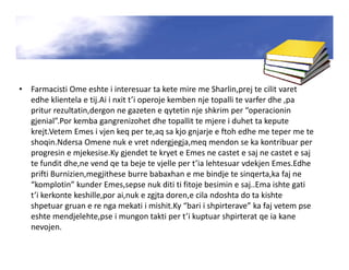 • Farmacisti Ome eshte i interesuar ta kete mire me Sharlin,prej te cilit varet
edhe klientela e tij.Ai i nxit t’i operoje kemben nje topalli te varfer dhe ,pa
pritur rezultatin,dergon ne gazeten e qytetin nje shkrim per “operacionin
gjenial”.Por kemba gangrenizohet dhe topallit te mjere i duhet ta kepute
krejt.Vetem Emes i vjen keq per te,aq sa kjo gnjarje e ftoh edhe me teper me te
shoqin.Ndersa Omene nuk e vret ndergjegja,meq mendon se ka kontribuar per
progresin e mjekesise.Ky gjendet te kryet e Emes ne castet e saj ne castet e saj
te fundit dhe,ne vend qe ta beje te vjelle per t’ia lehtesuar vdekjen Emes.Edhe
prifti Burnizien,megjithese burre babaxhan e me bindje te sinqerta,ka faj ne
“komplotin” kunder Emes,sepse nuk diti ti fitoje besimin e saj..Ema ishte gati
t’i kerkonte keshille,por ai,nuk e zgjta doren,e cila ndoshta do ta kishte
shpetuar gruan e re nga mekati i mishit.Ky “bari i shpirterave” ka faj vetem pse
eshte mendjelehte,pse i mungon takti per t’i kuptuar shpirterat qe ia kane
nevojen.
 