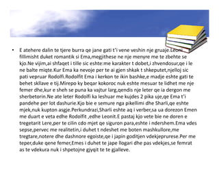 • E atehere dalin te tjere burra qe jane gati t’i vene veshin nje gruaje.Leoni
fillimisht duket romantik si Ema,megjithese ne nje menyre me te zbehte se
kjo.Ne vijim,ai shfaqet i tille sic eshte:me karakter t dobet,i zhvendosur,qe i le
ne balte miqte.Kur Ema ka nevoje per te ai gjen shkak t shkeputet,njelloj sic
pati vepruar Rodolfi.Rodolfit Ema i kerkon te ikin bashke,e madje eshte gati te
behet skllave e tij.Mirepo ky beqar kokoroc nuk eshte mesuar te lidhet me nje
femer dhe,kur e sheh se puna ka vajtur larg,qendis nje leter qe ia dergon me
sherbetorin.Ne ate leter Rodolfi ka leshuar me kujdes 2 pika uje,qe Ema t’i
pandehe per lot dashurie.Kjo bie e semure nga pikellimi dhe Sharli,qe eshte
mjek,nuk kupton asgje.Perkundrazi,Sharli eshte aq i verber,sa ua dorezon Emen
me duart e veta edhe Rodolfit ,edhe Leonit.E pastaj kjo vete bie ne doren e
tregetarit Lere,per te cilin cdo mjet qe siguron para,eshte i ndershem.Ema vdes
sepse,pervec me realitetin,i duhet t ndeshet me boten mashkullore,me
tregtare,notere dhe dashnore egoiste,qe i japin goditjen vdekjeprurese.Per me
teper,duke qene femer,Emes i duhet te jape llogari dhe pas vdekjes,se femrat
as te vdekura nuk i shpetojne gjyqit te te gjalleve.
 