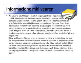 Informacione mbi vepren
• Ne janar te 1857 Floberi akuzohet ne gjyq per hyerje ndaj moralit
publik,ndjenjes fetare dhe zakoneve te shendosha,meqe ne roman nuk kishte
denuar haptas heroinen e tij dhe gjestin e tradhetise bashkeshortore.Ne
gjyq,Floberi dhe avokati i tij kerkojne ta reabilitojne figuren e Emes,duke
saktesuar se romani rrefen historine e nje gruaje e cila rreshqet nga njeri
gabim ne tjetrin,per shkak te hendekut qe egziston mes idese qe ajo ka per
jeten dhe jetes ashtu sic eshte ne te vertete.Gabimet e Emes jane pasoja e
edukates qe ajo ka marre,e cila e ndan nga jeta dhe e kthen ne viktime”gjysme
te gatshme”
Gjyqi qe Floberi e fiton ne emer te heroines se tij,ne te vertete ishte nje gjyq
qe shoqeria ia beri vetvetes.Romani e vendos subjektin e tij ne province,aty ku
konservatorizmi ushqehet me thashetheme e ku liria e individit shihet si krim
qe duhet denuar me vdekje.Floberi e paraqet kete atmosfere ne menyre te
perpikte e rreptesisht objektive,pa e zbukuruar aspak dhe pa nderhyre dhe ai
vete:ky lloj pershkrimi “i pafajshem” e ben kritiken e tij me te forte se cdo lloj
satire!
 