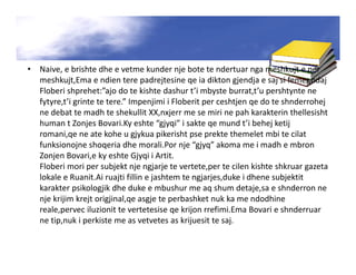 • Naive, e brishte dhe e vetme kunder nje bote te ndertuar nga meshkujt e per
meshkujt,Ema e ndien tere padrejtesine qe ia dikton gjendja e saj si femer,ndaj
Floberi shprehet:”ajo do te kishte dashur t’i mbyste burrat,t’u pershtynte ne
fytyre,t’i grinte te tere.” Impenjimi i Floberit per ceshtjen qe do te shnderrohej
ne debat te madh te shekullit XX,nxjerr me se miri ne pah karakterin thellesisht
human t Zonjes Bovari.Ky eshte “gjyqi” i sakte qe mund t’i behej ketij
romani,qe ne ate kohe u gjykua pikerisht pse prekte themelet mbi te cilat
funksionojne shoqeria dhe morali.Por nje “gjyq” akoma me i madh e mbron
Zonjen Bovari,e ky eshte Gjyqi i Artit.
Floberi mori per subjekt nje ngjarje te vertete,per te cilen kishte shkruar gazeta
lokale e Ruanit.Ai ruajti fillin e jashtem te ngjarjes,duke i dhene subjektit
karakter psikologjik dhe duke e mbushur me aq shum detaje,sa e shnderron ne
nje krijim krejt origjinal,qe asgje te perbashket nuk ka me ndodhine
reale,pervec iluzionit te vertetesise qe krijon rrefimi.Ema Bovari e shnderruar
ne tip,nuk i perkiste me as vetvetes as krijuesit te saj.
 