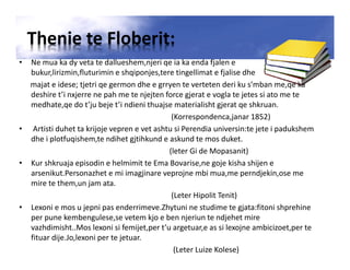Thenie te Floberit:
• Ne mua ka dy veta te dallueshem,njeri qe ia ka enda fjalen e
bukur,lirizmin,fluturimin e shqiponjes,tere tingellimat e fjalise dhe
majat e idese; tjetri qe germon dhe e grryen te verteten deri ku s’mban me,qe ka
deshire t’i nxjerre ne pah me te njejten force gjerat e vogla te jetes si ato me te
medhate,qe do t’ju beje t’i ndieni thuajse materialisht gjerat qe shkruan.
(Korrespondenca,janar 1852)
• Artisti duhet ta krijoje vepren e vet ashtu si Perendia universin:te jete i padukshem
dhe i plotfuqishem,te ndihet gjtihkund e askund te mos duket.
(leter Gi de Mopasanit)
• Kur shkruaja episodin e helmimit te Ema Bovarise,ne goje kisha shijen e
arsenikut.Personazhet e mi imagjinare veprojne mbi mua,me perndjekin,ose me
mire te them,un jam ata.
(Leter Hipolit Tenit)
• Lexoni e mos u jepni pas enderrimeve.Zhytuni ne studime te gjata:fitoni shprehine
per pune kembengulese,se vetem kjo e ben njeriun te ndjehet mire
vazhdimisht..Mos lexoni si femijet,per t’u argetuar,e as si lexojne ambicizoet,per te
fituar dije.Jo,lexoni per te jetuar.
(Leter Luize Kolese)
 