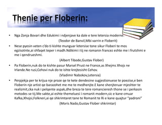 Thenie per Floberin:
• Nga Zonja Bovari dhe Edukimi i ndjenjave ka dale e tere letersia moderne.
(Teodor de Banvil,Mbi varrin e Floberit)
• Nese pyesin veten c’do ti kishte munguar letersise tone sikur Floberi te mos
egzisotnte,ai shfaqet teper i madh.Ndikimi i tij ne romanin francez eshte me i frutshmi e
me i qendrueshmi.
(Albert Tibode,Gustav Flober)
• Pa Floberin,nuk do te kishte pasur Marsel Prust ne France,as Xhejms Xhojs ne
Irlande.Ne rusi,Cehovi nuk do te ishte krejtesisht Cehov.
(Vladimir Nabokov,Letersia)
• Perpjekja per te krijua nje proze qe te kete dendesine sugjestionuese te poezise,e ben
Floberin nje artist qe barazohet me me te medhenjte.E kane shenjteruar mjeshter te
realizmit,cka nuk i pelqente aspak,dhe breza te tere romancieresh thone se i perkasin
metodes se tij.Me sakte,ai eshte themeluesi i romanit modern,sic e kane cmuar
Kafka,Xhojsi,Folkneri,ai qe shkrimtaret tane te Romanit te Ri e kane quajtur “padroni”
(Moris Nado,Gustav Flober shkrimtar)
 